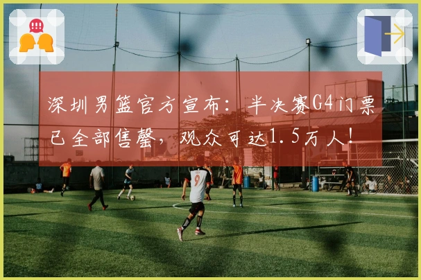 深圳男篮官方宣布：半决赛G4门票已全部售罄，观众可达1.5万人！