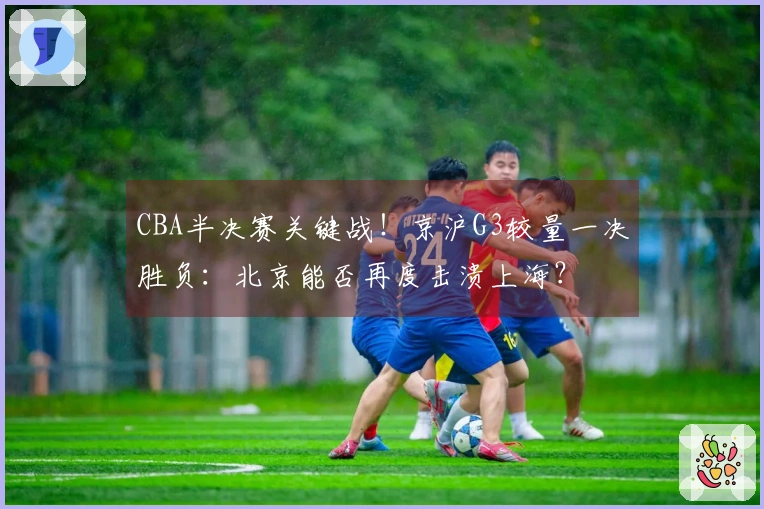 CBA半决赛关键战！京沪G3较量一决胜负：北京能否再度击溃上海？
