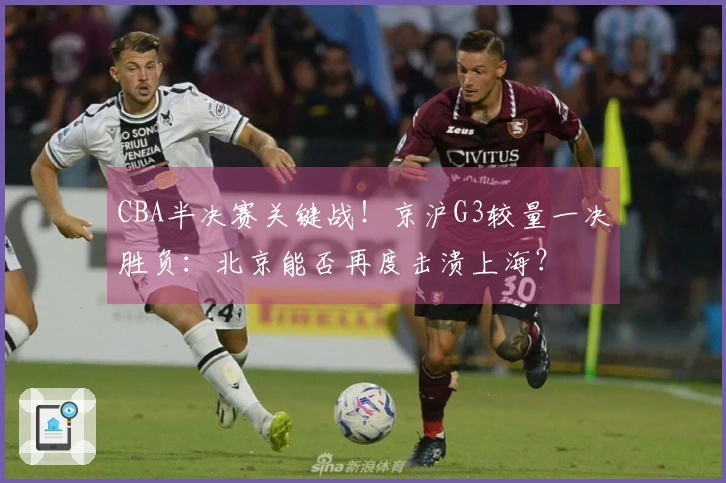 CBA半决赛关键战！京沪G3较量一决胜负：北京能否再度击溃上海？